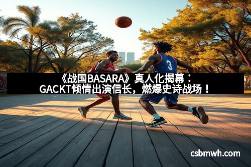 《战国BASARA》真人化揭幕：GACKT倾情出演信长，燃爆史诗战场！